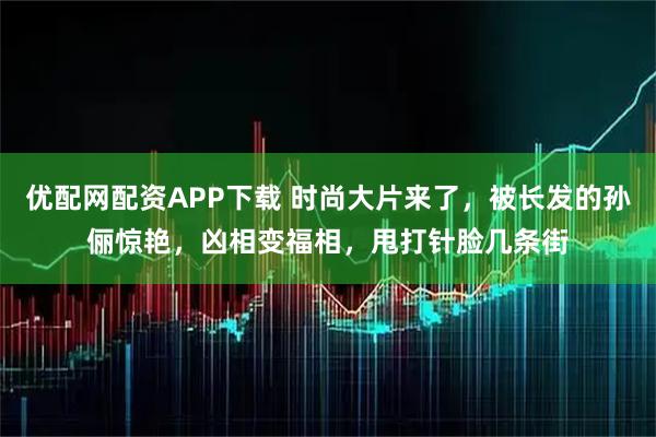 优配网配资APP下载 时尚大片来了，被长发的孙俪惊艳，凶相变福相，甩打针脸几条街