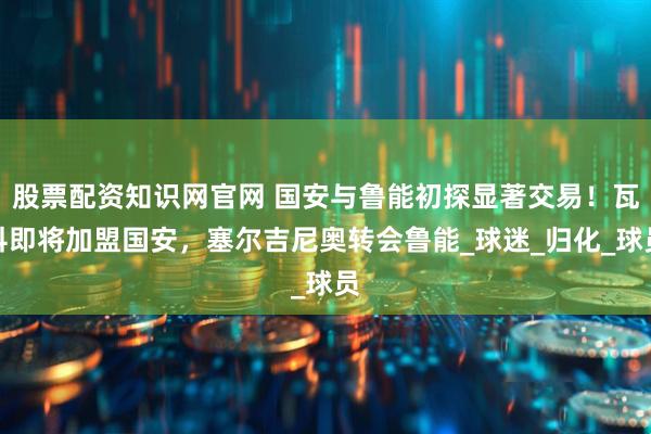 股票配资知识网官网 国安与鲁能初探显著交易！瓦科即将加盟国安，塞尔吉尼奥转会鲁能_球迷_归化_球员