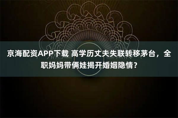 京海配资APP下载 高学历丈夫失联转移茅台，全职妈妈带俩娃揭开婚姻隐情？