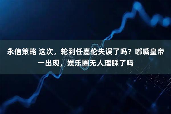 永信策略 这次，轮到任嘉伦失误了吗？嘟嘴皇帝一出现，娱乐圈无人理睬了吗