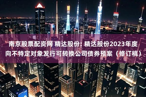 南京股票配资网 精达股份: 精达股份2023年度向不特定对象发行可转换公司债券预案（修订稿）