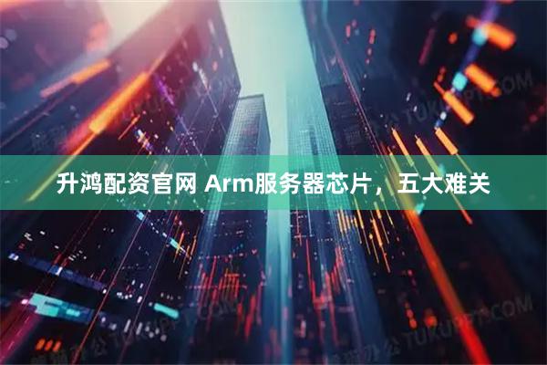 升鸿配资官网 Arm服务器芯片，五大难关