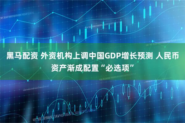 黑马配资 外资机构上调中国GDP增长预测 人民币资产渐成配置“必选项”