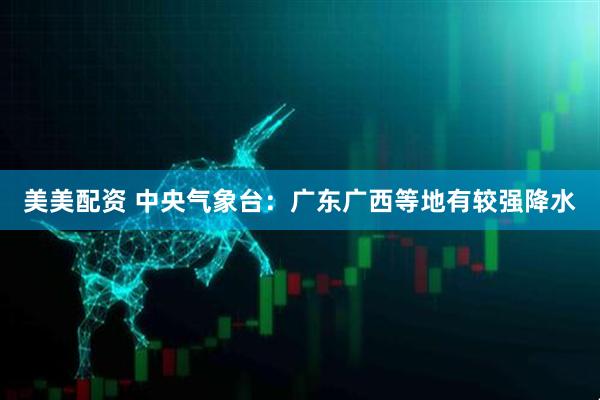 美美配资 中央气象台:广东广西等地有较强降水